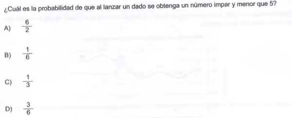 ¿Cuál es la probabilidad de que al lanzar un dado se obtenga un número impar y menor que 5?
A) (6)/(2)
B) (1)/(6)
C) (1)/(3)
D) (3)/(6)