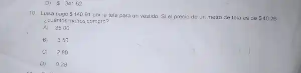 D 341.62
10 . Luisa pagó 140.91
por la tela para un vestido Si el precio de un metro de tela es de
 40.26
¿cuántos metros compró?
A) 35 .00
B) 3 .50
C) 280
D) 028