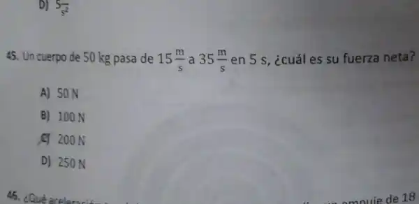 D) S
45. Un cuerpo de 50 kg pasa de 15(m)/(s) a 35(m)/(s) en 5 s, ¿cuál es su fuerza neta?
A) 50 N
B) 100 N
20 200 N
D) 250 N