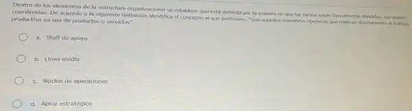 Dentro de los elementos de la estructura organizacional se establece que está definida por la manera en que las tareas están formalmente divididas, agrupadas
coordinadas. De acuerdo a la siguiente definición identifica el concepto al que pertenece "Son aquellos miembros operarios que realizan directamente
productivo ya sea de productos o servicios"
a. Staff de apoyo
b. Linea media
c. Núcleo de operaciones
d. Ápice estratégico