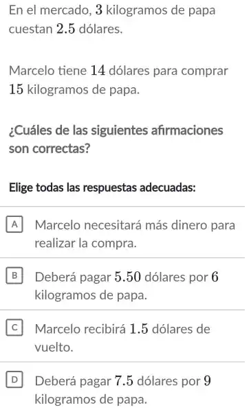 En el mercado . 3 kilogramos de papa
cuestan 2.5 dólares.
Marcelo tiene 14 dolares para comprar
15 kilogramos de papa.
¿Cuáles de las siguientes afirmaciones
son correctas?
Elige todas ; las respuestas adecuadas:
A Marcelo necesitará más dinero para
realizar la compra.
B Deberá pagar 5.50 dolares por 6 B
kilogramos de papa.
II Marcelo recibirá 1.5 dolares de
vuelto.
D Deberá pagar 7.5 dolares por 9 D
kilogramos de papa.