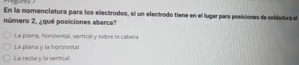 En la nomenclatura para los electrodos, si un electrodo tiene en el lugar para posiciones de soldadura el
número 2 , ¿qué posiciones abarca?
La plana horizontal vertical y sobre la cabeza
La plana y la horizontal
La recta y la vertical