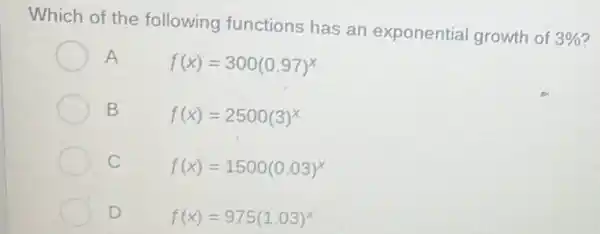 Which of the following functions has an exponential growth of
3% 
A
f(x)=300(0.97)^x
B	f(x)=2500(3)^x
C	f(x)=1500(0.03)^x
D	f(x)=975(1.03)^x