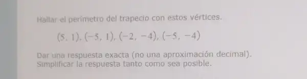 Hallar el perimetro del trapecio con estos vértices.
(5,1),(-5,1),(-2,-4),(-5,-4)
Dar una respuesta exacta (no una aproximación decimal).
Simplificar la respuesta tanto como sea posible.