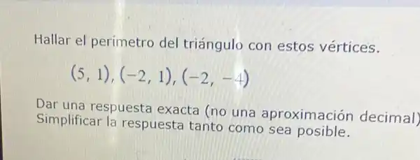 Hallar el perímetro del triángulo con estos vértices.
(5,1),(-2,1),(-2,-4)
Dar una respuesta exacta (no una aproximación decimal)
Simplificar la respuesta tanto como sea posible.