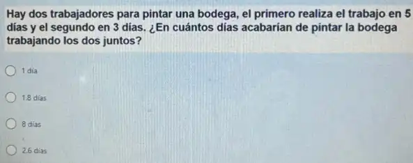 Hay dos trabajadores para pintar una bodega, el primero realiza el trabajo en 5
dias y el segundo en 3 dias. ¿En cuántos días acabarían de pintar la bodega
trabajando los dos juntos?
1 dia
1.8 dias
8 dias
2.6 dias