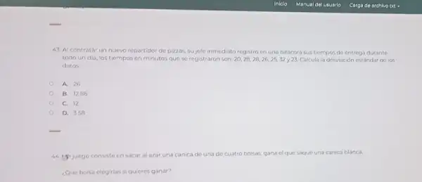 Iniclo
43. Al contratar un nuevo repartidor de pizzas,sujefe inmediato registró en una bitácora sus tiempos de entrega durante
todo un dia, los tiempos en minutos que se registraron son 20,28,28,26,25,32y23 Calcula la desviación estándar de los
datos
A. 26
B. 12.86
C. 12
D. 3.58
44. Hijuego consiste en sacar al azar una canica de una de cuatro bolsas, gana elque saque una canica blanca
¿Qué bolsa elegirias si quieres ganar?
Manual del usuario
Carga de archivo txt