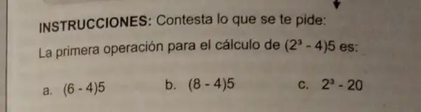 INSTRUCCIONES : Contesta lo que se te pide:
La primera operación para el cálculo de (2^3-4)5 es:
a. (6-4)5
b. (8-4)5
C. 2^3-20