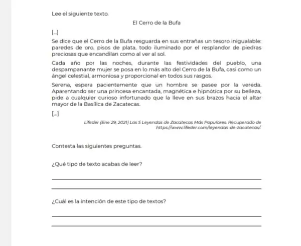 Lee el siguiente texto.
El Cerro de la Bufa
[...]
Se dice que el Cerro de la Bufa resguarda en sus entrañas un tesoro inigualable:
paredes de oro, pisos de plata, todo iluminado por el resplandor de piedras
preciosas que encandilan como al ver al sol.
Cada año por las noches, durante las festividades del pueblo, una
despampanante mujer se posa en lo más alto del Cerro de la Bufa, casi como un
ángel celestial, armoniosa y proporcional en todos sus rasgos.
Serena, espera pacientemente que un hombre se pasee por la vereda.
Aparentando ser una princesa encantada, magnética e hipnótica por su belleza
pide a cualquier curioso infortunado que la lleve en sus brazos hacia el altar
mayor de la Basilica de Zacatecas.
[...]
Lifeder (Ene 29, 2021) Las 5 Leyendas de Zacatecas Más Populares. Recuperado de
https://www.lifeder.com/Reyendas-de-zacatecas/.
Contesta las siguientes preguntas
¿Qué tipo de texto acabas de leer?
__
¿Cuál es la intención de este tipo de textos?
__