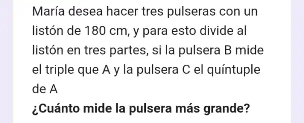 María desea hacer tres pulseras con un
listón de 180 cm , y para esto divide al
listón en tres partes, si la pulsera B mide
el triple que A y la pulsera C el quíntuple
de A
¿Cuánto mide la pulsera más grande?