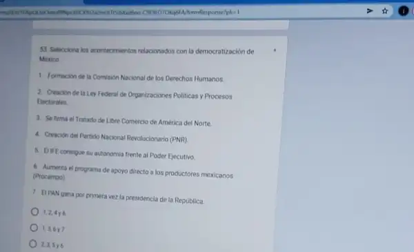 MormResponse?pli=1
53. Selecciona los acontecimientos relacionados con la democratización de
1. Formacion de la Comision Nacional de los Derechos Humanos
2. Creación de la Ley Federal de Organizaciones Politicas y Procesos
Eectorales
3. Se firma el Tratado de Libre Comercio de America del Norte
4. Creacion del Partido Nacional Revolucionario (PNR)
5. EIFE consigue su autonomia
frente al Poder Ejecutivo
6. Aumenta el programa de
apoyo directo a los productores mexicanos (Procampo)
7. EIPAN gana por primera
vez la presidencia de la República
1,24y6
1.3.6 y 7
2.3.5 y 6