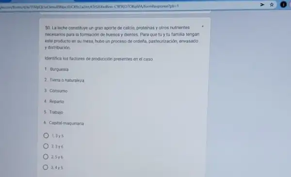 multisibxid6no. C9191070Kq6 FA/formResponse?pli=1
50. La leche constituye un gran aporte de calcio proteinas y otros nutrientes
necesarios para la formación de huesos y dientes Para que tủ y tu familia tengan
este producto en su mesa, hubo un proceso de ordeña, pasteurización envasado
y distribución.
Identifica los factores de producción presentes en el caso.
1. Burquesia
2. Tierra o naturaleza
3. Consumo
4. Reparto
5. Trabajo
6. Capital-maquinaria
1,3y5
23y6
2.5y6
3,4y5