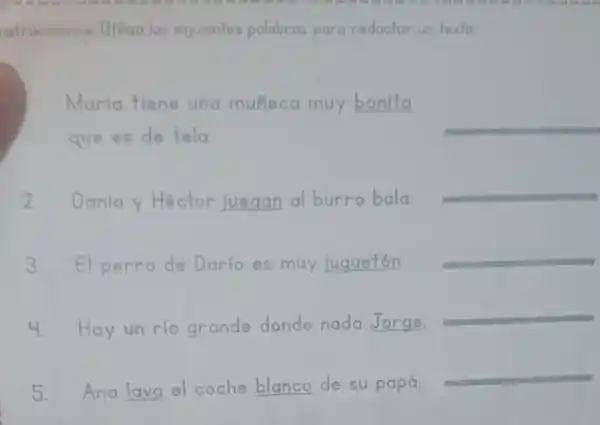 nstrucciones: Utiliza las siguientes palabras para redactar un texto.
Maria tiene una muñeca muy bonita
que es de tela.
__
2. Dania y Héctor juegan al burro bala.
__
3. El perro de Darío es muy Juguetón.
__
4. Hay un rio grande donde nada __
__
5. Ana lava el coche __ de su papá.
__