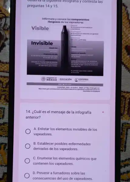 Observa la siguiente infografia y contesta las
preguntas 14 y 15.
Informate y conoce los componentes
riesgosos de los vapeadores
14. ¿Cuál es el mensaje de la infografía
anterior?
A. Enlistar los elementos invisibles de los
vapeadores.
B. Establecer posibles enfermedades
derivadas de los vapeadores.
C. Enumerar los elementos químicos que
contienen los vapeadores.
D. Prevenir a fumadores sobre las
consecuencias del uso de vapeadores.