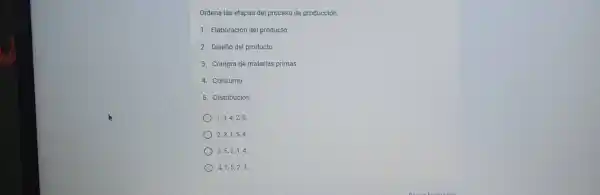 Ordena las etapas del proceso de producción.
1. Elaboración del producto
2. Diseño del producto
3. Compra de materias primas
4. Consumo
5. Distribución
1,3,4,25.
2,3,1,54.
3,5,2,14.
4,1,5,2,3.