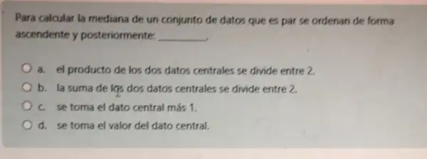 Para calcular la mediana de un conjunto de datos que es par se ordenan de forma
ascendente y posteriormente:
__
a. el producto de los dos datos centrales se divide entre 2
b. la sumade lgs dos datos centrales se divide entre 2.
c. se toma el dato central más 1.
d. se toma el valor del dato central.