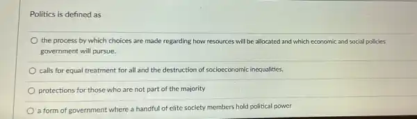 Politics is defined as
the process by which choices are made regarding how resources will be allocated and which economic and social policies
government will pursue.
calls for equal treatment for all and the destruction of socioeconomic inequalities,
protections for those who are not part of the majority
a form of government where a handful of elite society members hold political power