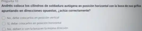 Pregunta 10
Andrés coloca los cilindros de soldadura autógena en posición horizontal con la boca de sus grifos
apuntando en direcciones opuestas, ¿actúa correctamente?
No, debe colocarlos en posición vertical
Sí, debe colocarlos en posición horizontal
No, deben ir con la boca en la misma dirección