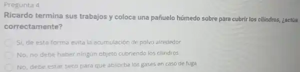 Pregunta 4
Ricardo termina sus trabajos y coloca una pañuelo húmedo sobre para cubrir los cilindros, ¿actúa
correctamente?
Sí, de esta forma evita la acumulación de polvo alrededor
No, no debe haber ningún objeto cubriendo los cilindros
No, debe estar seco para que absorba los gases en caso de fuga