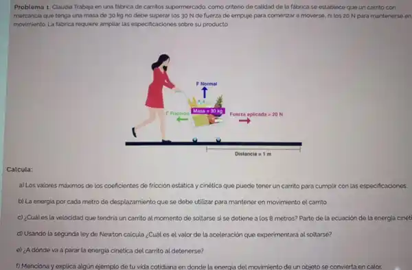 Problema 1. Claudia Trabaja en una fabrica de carritos supermercado, como criterio de calidad de la fabrica se establece que un carrito con
mercancia que tenga una masa de 30 kg no debe superar los 30 N de fuerza de empuje para comenzar a moverse, nilos 20 N para mantenerse en
movimiento. La fabrica requiere ampliar las especificaciones sobre su producto.
Calcula:
a) Los valores máximos de los coeficientes de fricción estática y cinética que puede tener un carrito para cumplir con las especificaciones.
b) La energia por cada metro de desplazamiento que se debe utilizar para mantener en movimiento el carrito.
c) ¿Cuáles la velocidad que tendria un carrito al momento de soltarse si se detiene a los 8 metros? Parte de la ecuación de la energia cinéti
d) Usando la segunda ley de Newton calcula ¿Cuál es el valor de la aceleración que experimentará al soltarse?
e) ¿A dónde va a parar la energia cinética del carrito al detenerse?
f) Menciona y explica algún ejemplo de tu vida cotidiana en donde la energia del movimiento de un objeto se convierta en calor.