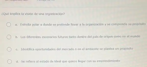 ¿Qué implica la visión de una'organización?
a. Estrella polar a donde se pretende llevar a la organización y se comprenda su propósito
b. Los diferentes escenarios futuros tanto dentro del pais de origen como en el mundo
c. Identifica oportunidades del mercado o en el ambiente se plantea un propósito
d. Se refiere al estado de ideal que quiere llegar con su emprendimiento