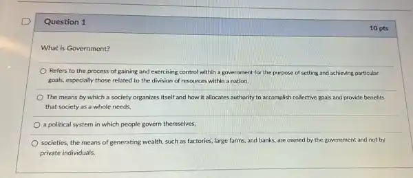 Question 1
What is Government?
Refers to the process of gaining and exercising control within a government for the purpose of setting and achieving particular
goals, especially those related to the division of resources within a nation.
The means by which a society organizes itself and how it allocates authority to accomplish collective goals and provide benefits
that society as a whole needs.
a political system in which people govern themselves,
societies, the means of generating wealth, such as factories, large farms, and banks, are owned by the government and not by
private individuals.
10 pts