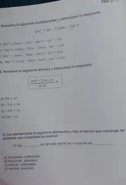 Resuelva la siguiente multiplicación y seleccione la respuesta:
(m^2+2n-7)(8m-3n)=
)
8m^3+16mn-56m-3m^2n-6n^2-21n
)
-8m^3+16mn-56m-3m^2n-6n^2-21n
8m^3+16mn-56m-3m^2n-6n^2+21n
1)
-8m^3+16mn-56m-3m^2n+6n^2+21n
8. Resuelva la siguiente división y seleccione la respuesta.
(2m^2-12m-32)/(m+2)=
a) 2m+16
b) -2m+16
C) -2m-16
d) 2m-16
PM4.23.17
9. Lea atentamente la siguiente afirmación y elija la opción que contenga las
palabras que completan la oración.
El eje __
es llamado eje de las xo eje de las
__
a) horizontal, ordenadas.
b) horizontal, abscisas
c) vertical, ordenadas
d) vertical, abscisas.