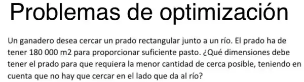 roblemas de optimizac ion
Un ganadero desea cercar un prado rectangular junto a un río. El prado ha de
tener 180000m2 para proporcionar suficiente pasto. ¿Qué dimensiones debe
tener el prado para que requiera la menor cantidad de cerca posible, teniendo en
cuenta que no hay que cercar en el lado que da al río?