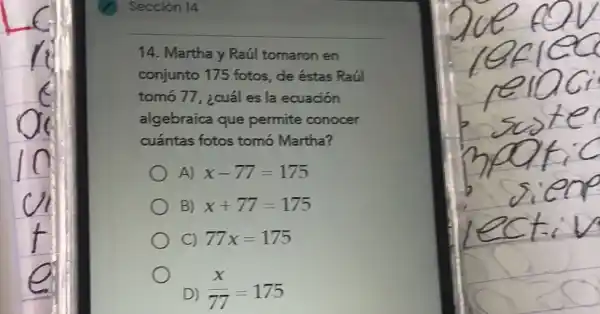 Sección 14
14. Martha y Raúl tomaron en
conjunto 175 fotos , de éstas Raúl
tomó 77, ¿cuál es la ecuación
algebraica que permite conocer
cuántas fotos tomó Martha?
A) x-77=175
B) x+77=175
C) 77x=175
D) (x)/(77)=175