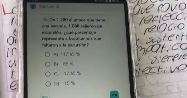 Seceion 13
13. De 1280 alumnos que tiene
una escuela, 1088 salieron de
excursión, ¿qué porcentaje
representa a los alumnos que
faltaron a la excursión?
A) 117.65% 
B) 85% 
C) 17.65% 
D) 15%