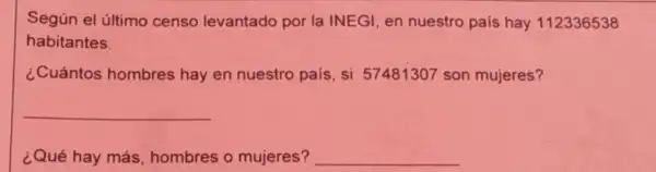 Según el último censo levantado por la INEGI, en nuestro país hay 112336538
habitantes.
¿Cuántos hombres hay en nuestro pais si 57481307 son mujeres?
__
¿Qué hay más hombres o mujeres?
__