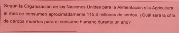 Según la Organización de las Naciones Unidas para la Alimentación y la Agricultura
al mes se consumen aproximadamente 115.6 millones de cerdos. ¿Cuál será la cifra
de cerdos muertos para el consumo humano durante un año?