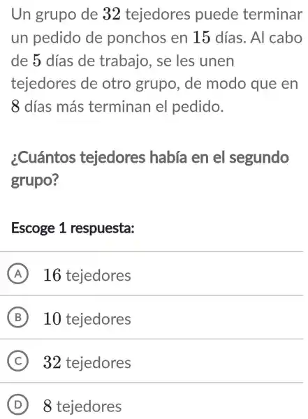 Un grupo de 32 tejedores puede terminar
un pedido de ponchos en 15 días. Al cabo
de 5 días de trabajo , se les unen
tejedores de otro grupo, de modo que en
8 días más terminan el pedido.
¿Cuántos tejedores había en el segundo
grupo?
Escoge 1 respuesta:
A 16 tejedores
B 10 tejedores
C 32 tejedores
D 8 tejedores