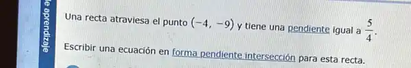 Una recta atraviesa el punto (-4,-9)y
tiene una pendiente igual a (5)/(4)
Escribir una ecuación en forma pendiente intersección para esta recta.