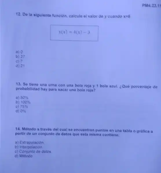 12. De la sigulente funcion, calcule el valor de y cuando x=6
y(x)=4(x)-3
a) 0
b) 27
c) 7
d) 21
13. Se tiene una urna con una bola roja y 1 bola azul. Que porcentaje de
probabilidad hay para sacar una bola roja?
a) 50% 
b) 100% 
c) 75% 
d) 0% 
14. Método a traves del cual se encuentran puntos en una tabla o gratica a
partir de un conjunto de datos que esta misma contiene:
a) Extrapolacion
b)Interpolacion
c) Conjunto de datos
d) Metodo