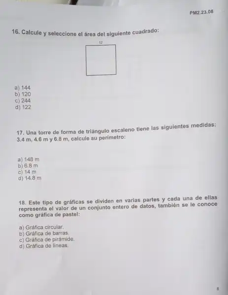 16. Calcule y seleccione el área del siguiente cuadrado:
a) 144
b) 120
c) 244
d) 122
PM2.23.08
17. Una torre de forma de triángulo escaleno tiene las siguientes medidas:
3.4 m, 4.6 my 6.8 m calcule su perímetro:
a) 148 m
b) 6.8 m
c) 14 m
d) 148 m
18. Este tipo de gráficas se dividen en varias partes y cada una de ellas
representa el valor de un conjunto entero de datos, también se le conoce
como gráfica de pastel:
a) Gráfica circular.
b) Gráfica de barras.
c) Gráfica de pirámide
d) Gráfica de líneas.