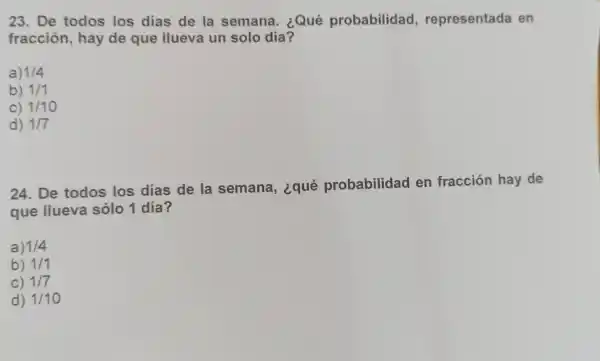 23. De todos los dias de la semana . ¿Qué probabilidad , representada I en
fracción , hay de que llueva un solo día?
a) 1/4
b) 1/1
C) 1/10
d) 1/7
24. De todos los días de la semana , ¿qué probabilidad en fracción hay de
que llueva sólo 1 día?
a) 1/4
b) 1/1
C) 1/7
d) 1/10