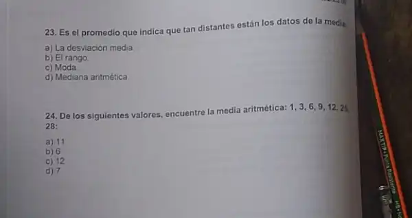 23. Es el promedio que indica que tan distantes están los datos de la media:
a) La desviación media
b) El rango.
c) Moda
d) Mediana aritmética
24. De los siguientes valores, encuentre la media aritmética: 1, 3,69,12,225.
28:
a) 11
b) 6
c) 12
d) 7