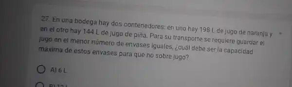 27. En una bodega hay dos contenedores: en uno hay 198 L de jugo de naranja y
en el otro hay 144 L de jugo de piña. Para su transporte se requiere guardar el
jugo en el menor número de envases iguales, ¿cuál debe ser la capacidad
máxima de estos envases para que no sobre jugo?
A) 6 L