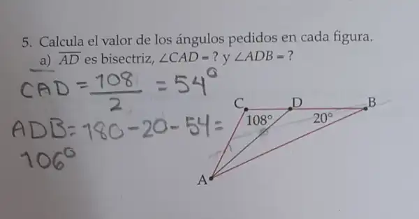 5. Calcula el valor de los ángulos pedidos en cada figura.
a) overline (AD) es bisectriz, angle CAD=? y angle ADB= ?
C.	D	B
108^circ 	20^circ 
A