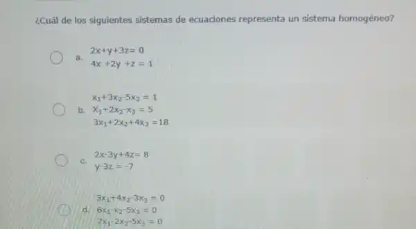 ¿Cuál de los siguientes sistemas de ecuaciones representa un sistema homogéneo?
a.
2x+y+3z=0
4x+2y+z=1
x_(1)+3x_(2)-5x_(3)=1
b.
x_(1)+2x_(2)-x_(3)=5
3x_(1)+2x_(2)+4x_(3)=18
C.
2x-3y+4z=8
y-3z=-7
3x_(1)+4x_(2)-3x_(3)=0
d.
6x_(1)-x_(2)-5x_(3)=0
7x_(1)-2x_(2)-5x_(3)=0