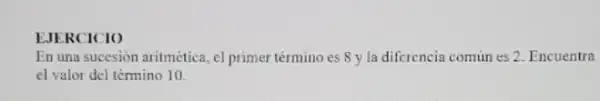 EJERCICIO
En una succsión aritmética el primer término es 8 y la diferencia comun es 2. Encuentra
el valor del témino 10.