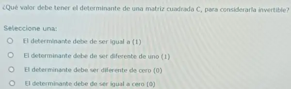 ¿Qué valor debe tener el determinante de una matriz cuadrada C, para considerarla invertible?
Seleccione una:
El determinante debe de ser igual a (1)
El determinante debe de ser diferente de uno (1)
El determinante debe ser diferente de cero (0)
El determinante debe de ser igual a cero (0)