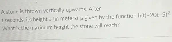 A stone is thrown vertically upwards .After
t seconds, its height h (in meters) is given by the function
h(t)=20t-5t^2
What is the maximum height the stone will reach?