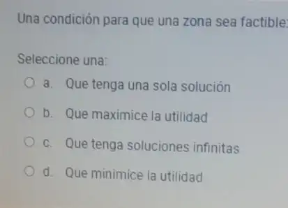 Una condición para que una zona sea factible:
Seleccione una:
a. Que tenga una sola solución
b. Que maximice la utilidad
c. Que tenga soluciones infinitas
d. Que minimice la utilidad