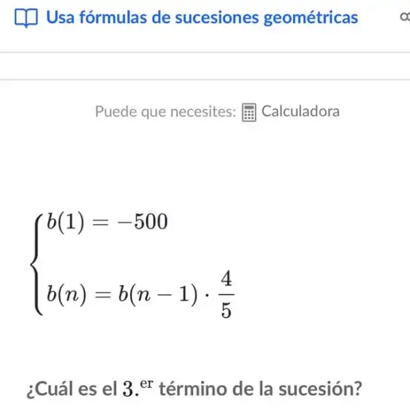 [1] Usa fórmulas de sucesiones geométricas
Puede que necesites : Calculadora
 ) b(1)=-500 b(n)=b(n-1)cdot (4)/(5) 
¿Cuál es el 3 er término de la sucesión?