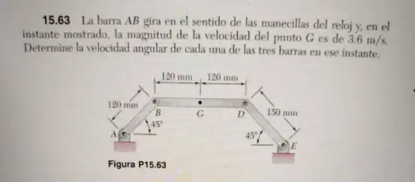 15.63 La barra AB gira en el sentido de las manecillas del reloj y, en el
instante mostrado. la magnitud de la velocidad del punto G es de 3.6m/s
Determine la velocidad angular de cada una de las tres barras en ese instante.