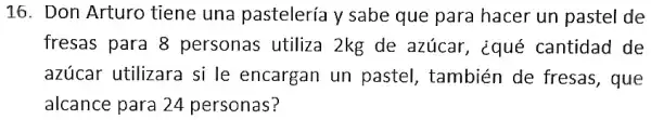 16. Don Arturo tiene una pastelería y sabe que para hacer un pastel de
fresas para 8 personas utiliza 2kg de azúcar , ¿qué cantidad de
azúcar utilizara si le encargan un pastel, también de fresas, que
alcance para 24 personas?