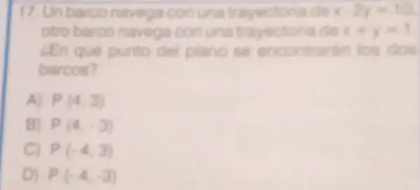 17. Unbarco navega con una trayectoria de x-2y=10
otro barco navega con una trayectoria de x+y=1
LEn qué punto del plano se encontrarin los dos
barcos?
A) P(4,3)
B P(4,-3)
C P(-4,3)
D P(-4,-3)