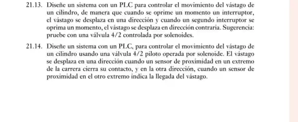 21.13. Diseñe un sistema con un PLC para controlar el movimiento del vástago de
un cilindro, de manera que cuando se oprime un momento un interruptor,
el vástago se desplaza en una dirección y cuando un segundo interruptor se
oprima un momento, el vástago se desplaza en dirección contraria Sugerencia:
pruebe con una válvula 4/2 controlada por solenoides.
21.14. Disene un sistema con un PLC, para controlar el movimiento del vástago de
un cilindro usando una válvula 4/2 piloto operada por solenoide. El vástago
se desplaza en una dirección cuando un sensor de proximidad en un extremo
de la carrera cierra su contacto, y en la otra dirección , cuando un sensor de
proximidad en el otro extremo indica la llegada del vástago.